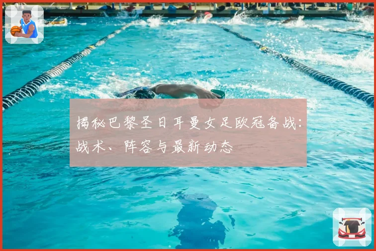 揭秘巴黎圣日耳曼女足欧冠备战：战术、阵容与最新动态