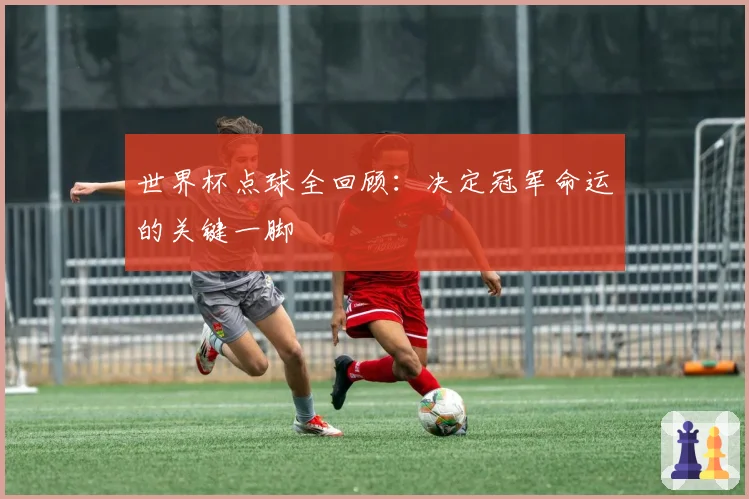 世界杯点球全回顾：决定冠军命运的关键一脚