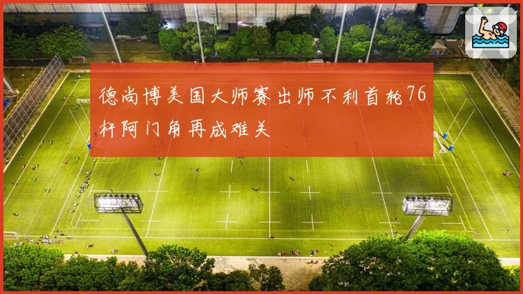 德尚博美国大师赛出师不利首轮76杆阿门角再成难关