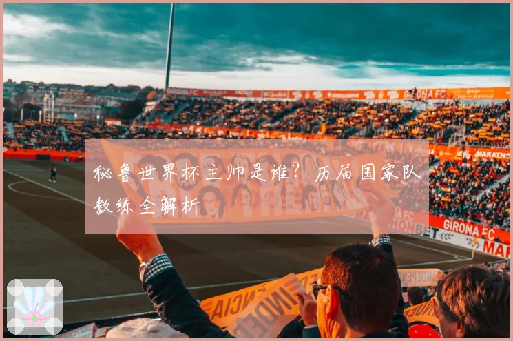秘鲁世界杯主帅是谁？历届国家队教练全解析
