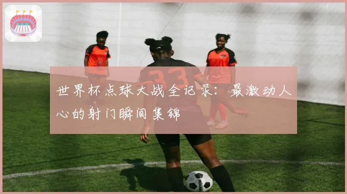 世界杯点球大战全记录：最激动人心的射门瞬间集锦