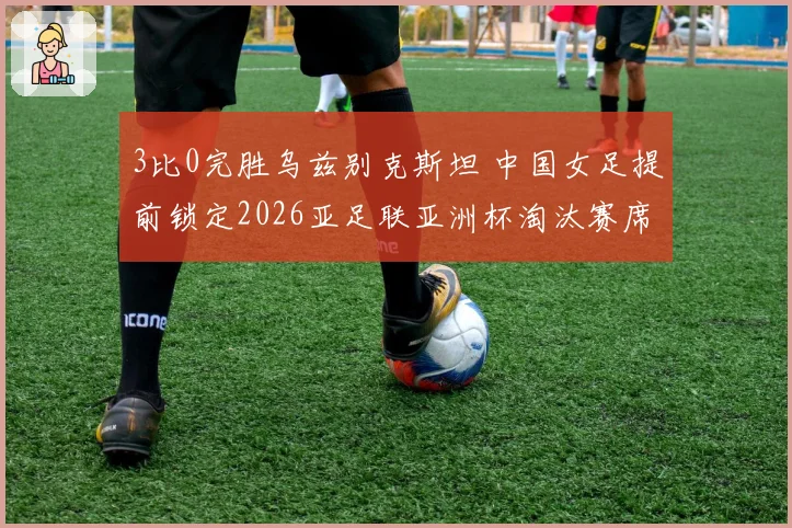 3比0完胜乌兹别克斯坦 中国女足提前锁定2026亚足联亚洲杯淘汰赛席位