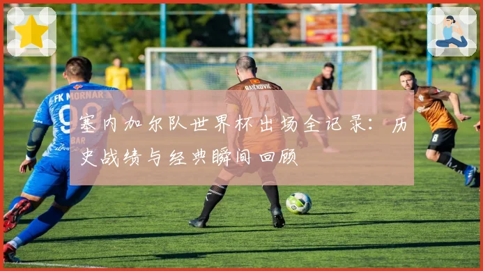 塞内加尔队世界杯出场全记录：历史战绩与经典瞬间回顾