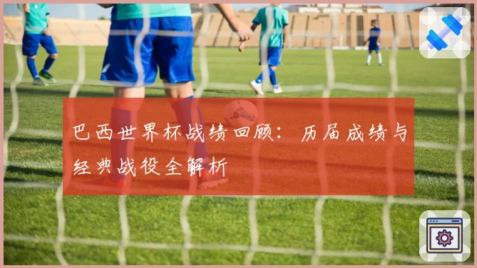 巴西世界杯战绩回顾：历届成绩与经典战役全解析