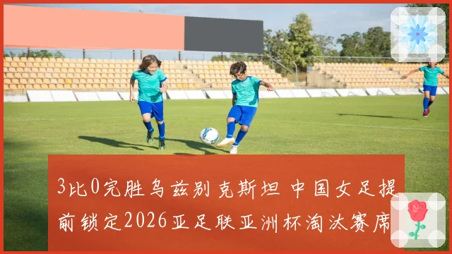 3比0完胜乌兹别克斯坦 中国女足提前锁定2026亚足联亚洲杯淘汰赛席位